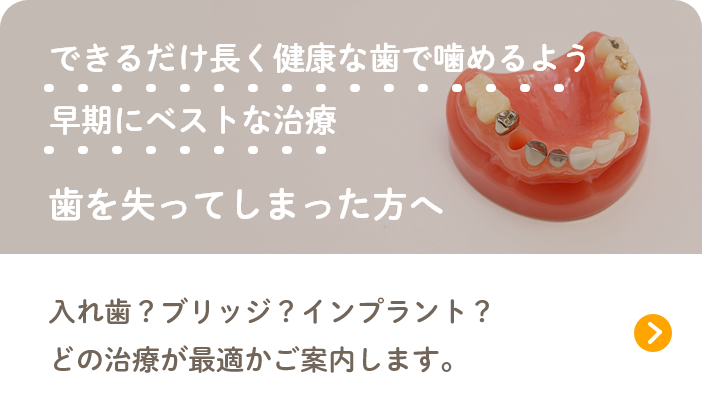 できるだけ長く健康な歯で噛めるよう早期にベストな治療 歯を失ってしまった方へ 入れ歯？ブリッジ？インプラント？どの治療が最適かご案内します。